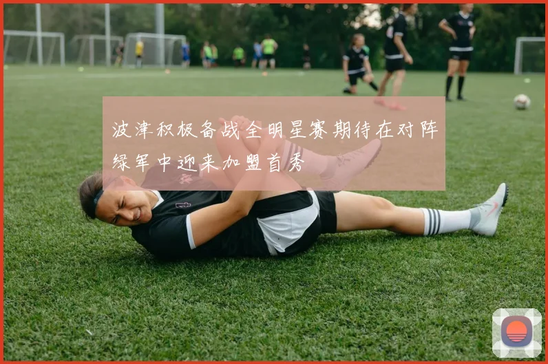 波津积极备战全明星赛期待在对阵绿军中迎来加盟首秀