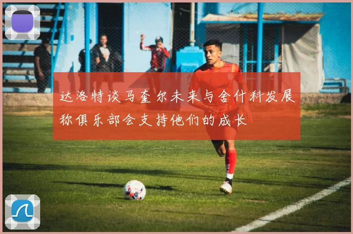达洛特谈马奎尔未来与舍什科发展称俱乐部会支持他们的成长