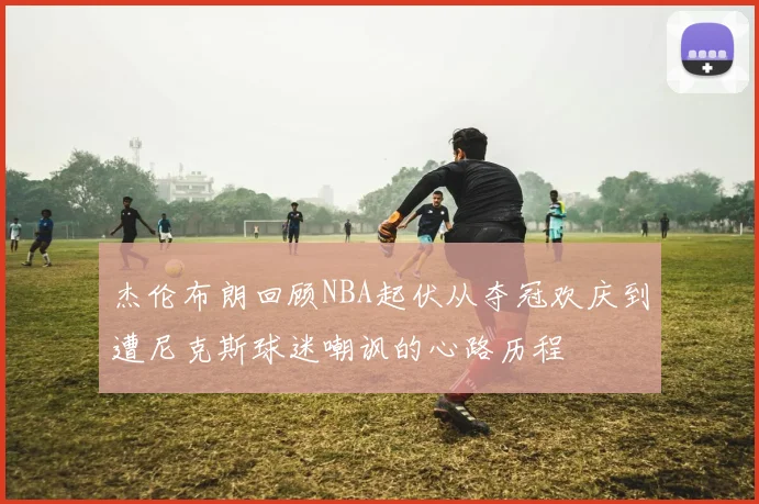 杰伦布朗回顾NBA起伏从夺冠欢庆到遭尼克斯球迷嘲讽的心路历程