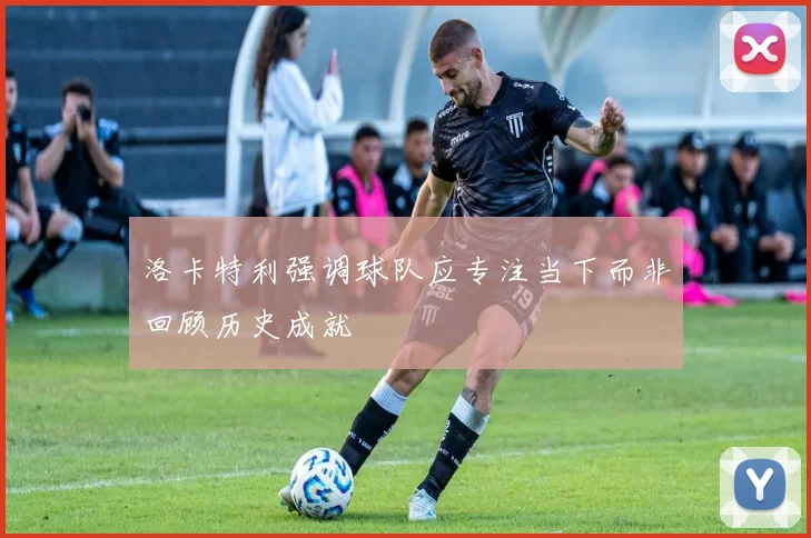 洛卡特利强调球队应专注当下而非回顾历史成就