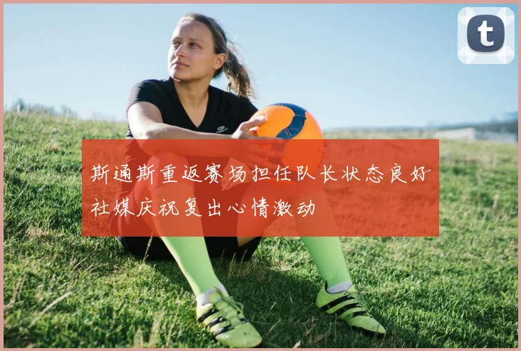 斯通斯重返赛场担任队长状态良好社媒庆祝复出心情激动