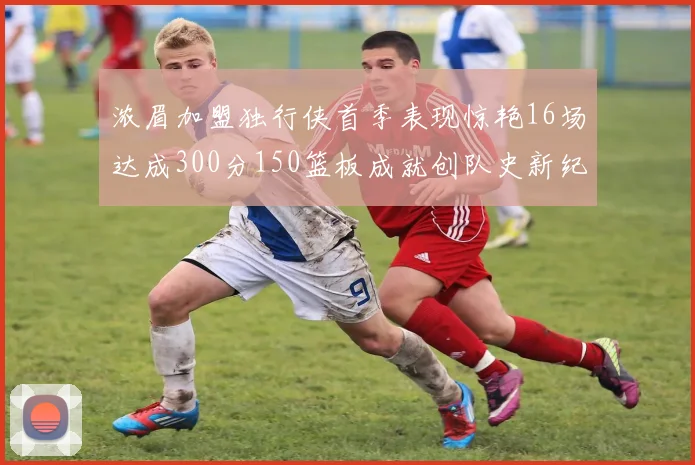 浓眉加盟独行侠首季表现惊艳16场达成300分150篮板成就创队史新纪录