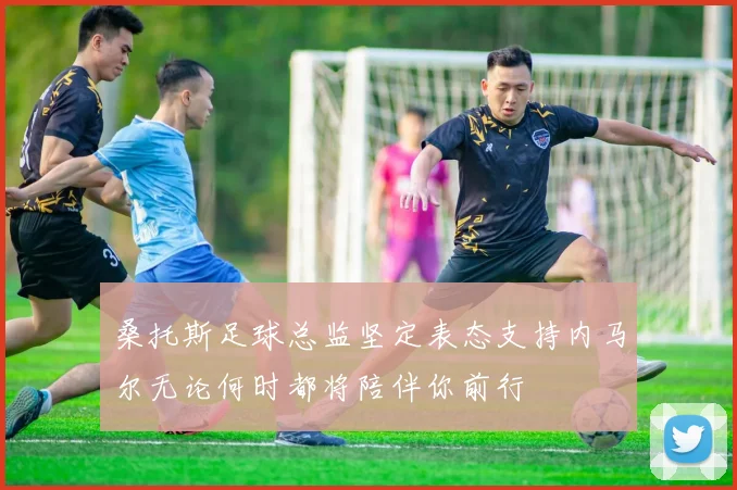桑托斯足球总监坚定表态支持内马尔无论何时都将陪伴你前行