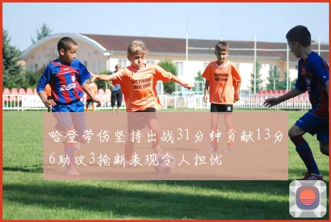 哈登带伤坚持出战31分钟贡献13分6助攻3抢断表现令人担忧