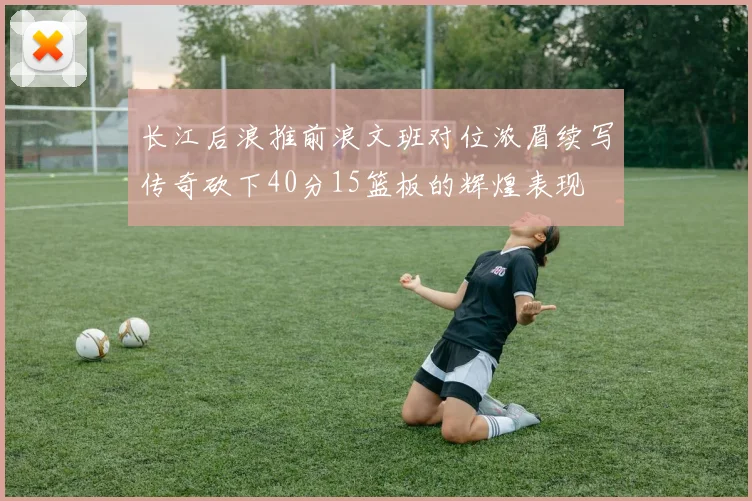 长江后浪推前浪文班对位浓眉续写传奇砍下40分15篮板的辉煌表现