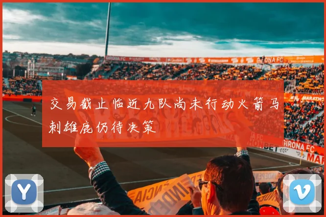 交易截止临近九队尚未行动火箭马刺雄鹿仍待决策