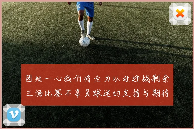 团结一心我们将全力以赴迎战剩余三场比赛不辜负球迷的支持与期待