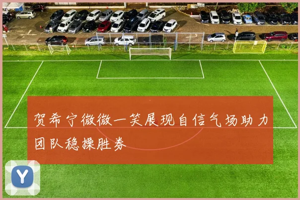 贺希宁微微一笑展现自信气场助力团队稳操胜券