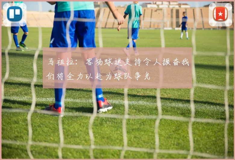 马祖拉：客场球迷支持令人振奋我们将全力以赴为球队争光