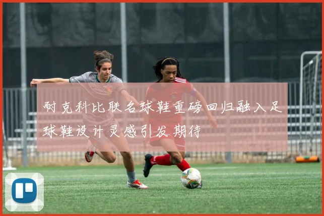 耐克科比联名球鞋重磅回归融入足球鞋设计灵感引发期待