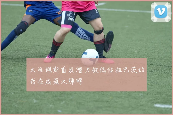 大洛佩斯首发潜力被低估祖巴茨的存在成最大障碍