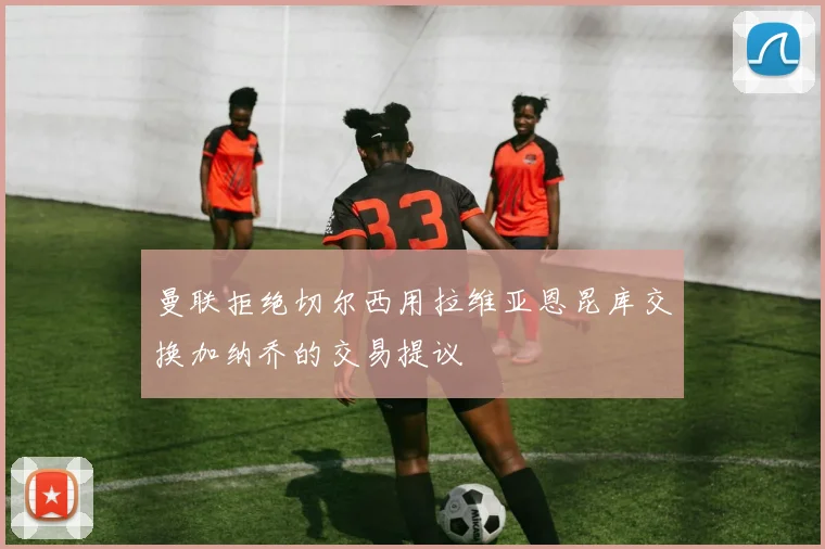 曼联拒绝切尔西用拉维亚恩昆库交换加纳乔的交易提议