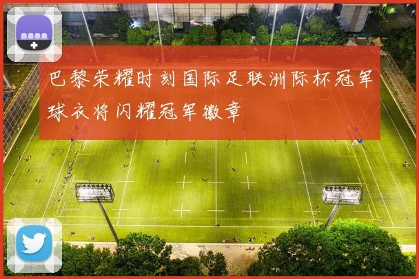 巴黎荣耀时刻国际足联洲际杯冠军球衣将闪耀冠军徽章