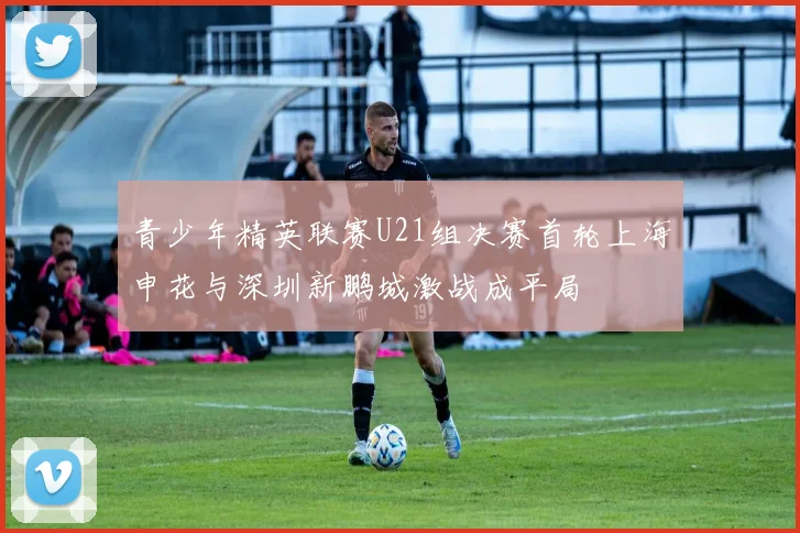 青少年精英联赛U21组决赛首轮上海申花与深圳新鹏城激战成平局