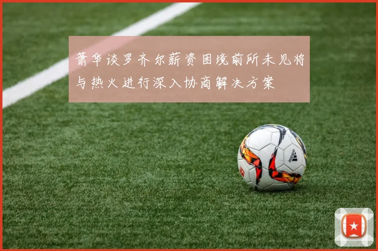 萧华谈罗齐尔薪资困境前所未见将与热火进行深入协商解决方案