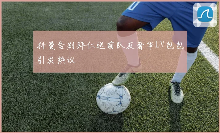 科曼告别拜仁送前队友奢华LV包包引发热议