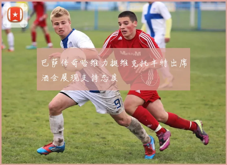 巴萨传奇哈维力挺维克托丰特出席酒会展现支持态度