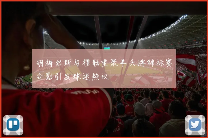 胡梅尔斯与穆勒重聚羊头牌锦标赛合影引发球迷热议