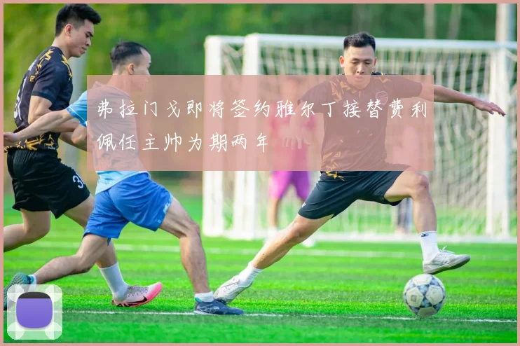 弗拉门戈即将签约雅尔丁接替费利佩任主帅为期两年