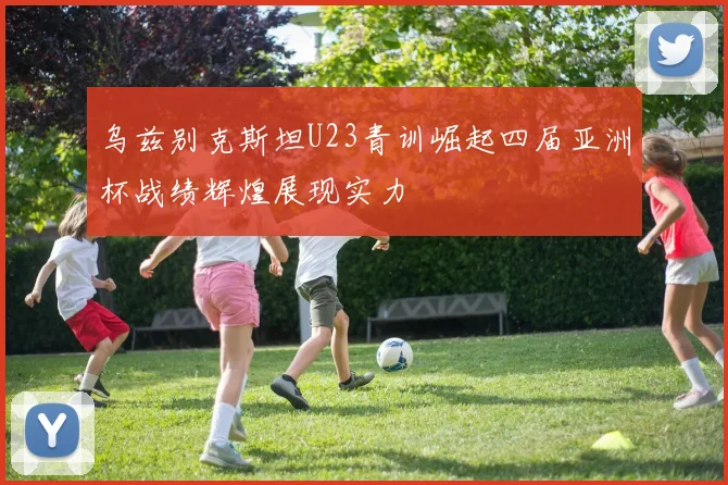 乌兹别克斯坦U23青训崛起四届亚洲杯战绩辉煌展现实力