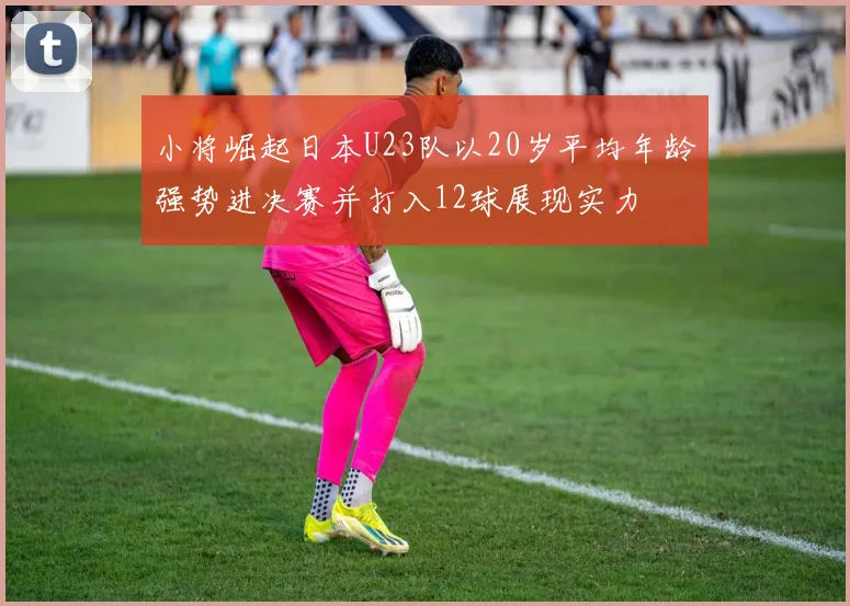 小将崛起日本U23队以20岁平均年龄强势进决赛并打入12球展现实力